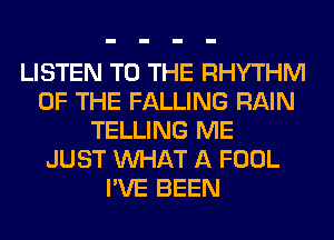 LISTEN TO THE RHYTHM
OF THE FALLING RAIN
TELLING ME
JUST WHAT A FOOL
I'VE BEEN