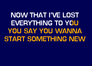 NOW THAT I'VE LOST
EVERYTHING TO YOU
YOU SAY YOU WANNA
START SOMETHING NEW
