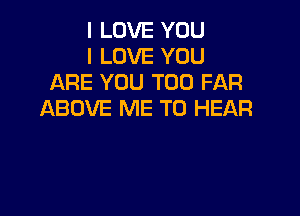 I LOVE YOU
I LOVE YOU
ARE YOU TOO FAR

ABOVE ME TO HEAR