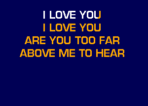 I LOVE YOU
I LOVE YOU
ARE YOU TOO FAR

ABOVE ME TO HEAR