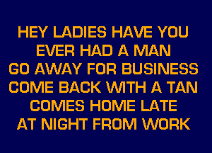 HEY LADIES HAVE YOU
EVER HAD A MAN
GO AWAY FOR BUSINESS
COME BACK WITH A TAN
COMES HOME LATE
AT NIGHT FROM WORK