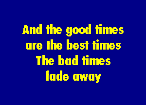 11nd llte good limes
are lhe best limes

The bad iimes
fade away