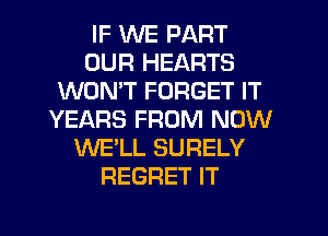 IF WE PART
OUR HEARTS
WON'T FORGET IT
YEARS FROM NOW
WE'LL SURELY
REGRET IT