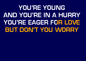 YOU'RE YOUNG
AND YOU'RE IN A HURRY
YOU'RE EAGER FOR LOVE

BUT DON'T YOU WORRY