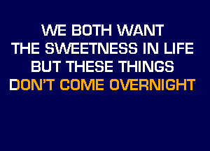 WE BOTH WANT
THE SWEETNESS IN LIFE
BUT THESE THINGS
DON'T COME OVERNIGHT