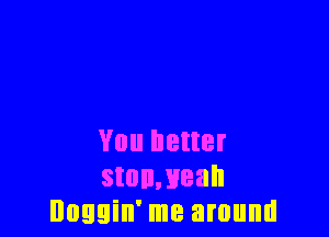 You better
stonmeah
Doggin' me around