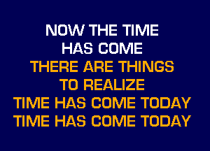 NOW THE TIME
HAS COME
THERE ARE THINGS
TO REALIZE
TIME HAS COME TODAY
TIME HAS COME TODAY