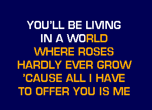 YOU'LL BE LIVING
IN A WORLD
WHERE ROSES
HARDLY EVER GROW
'CAUSE ALL I HAVE
TO OFFER YOU IS ME