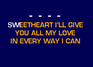 SWEETHEART I'LL GIVE
YOU ALL MY LOVE
IN EVERY WAY I CAN