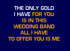 THE ONLY GOLD
I HAVE FOR YOU
IS IN THIS
WEDDING BAND
ALL I HAVE
TO OFFER YOU IS ME