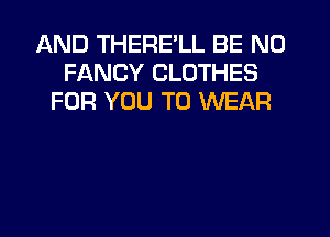 AND THERE'LL BE N0
FANCY CLOTHES
FOR YOU TO WEAR