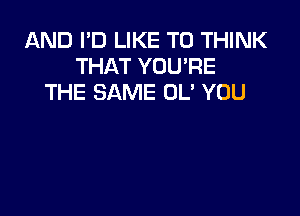 AND I'D LIKE TO THINK
THAT YOU'RE
THE SAME 0U YOU
