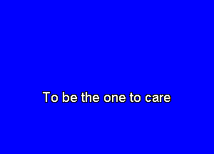 To be the one to care