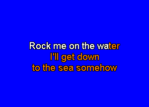Rock me on the water

I'll get down
to the sea somehow