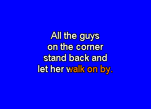 All the guys
on the corner

stand back and
let her walk on by.