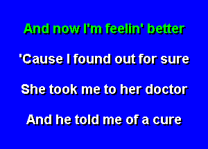 And now I'm feelin' better

'Cause I found out for sure

She took me to her doctor

And he told me of a cure