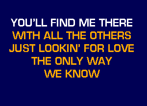 YOU'LL FIND ME THERE
WITH ALL THE OTHERS
JUST LOOKIN' FOR LOVE
THE ONLY WAY
WE KNOW