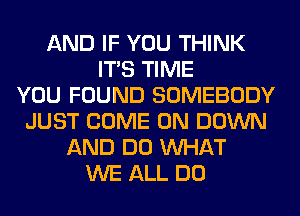 AND IF YOU THINK
ITS TIME
YOU FOUND SOMEBODY
JUST COME ON DOWN
AND DO WHAT
WE ALL DO