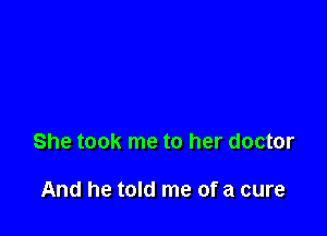 She took me to her doctor

And he told me of a cure