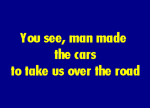 You see, man made

the cars
to lake us over the road