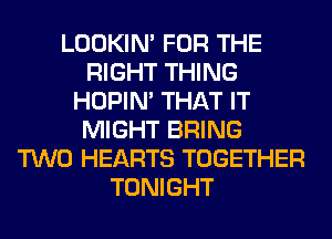 LOOKIN' FOR THE
RIGHT THING
HOPIN' THAT IT
MIGHT BRING
TWO HEARTS TOGETHER
TONIGHT
