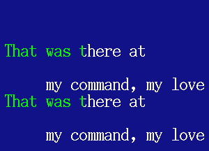 That was there at

my command, my love
That was there at

my command, my love
