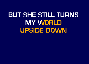 BUT SHE STILL TURNS
MY WORLD
UPSIDE DOWN
