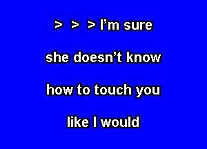 t Mm sure

she doeswt know

how to touch you

like I would