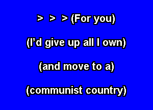 t' (For you)
(Pd give up all I own)

(and move to a)

(communist country)