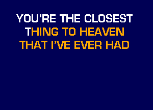 YOU'RE THE CLOSEST
THING T0 HEAVEN
THAT PVE EVER HAD