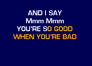 AND I SAY
Mmm Mmm
YOU'RE SO GOOD

WHEN YOU'RE BAD