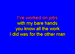 I've worked on jobs
with my bare hands

you know all the work
I did was for the other man