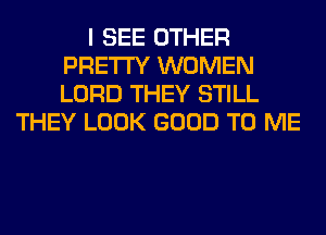 I SEE OTHER
PRETTY WOMEN
LORD THEY STILL

THEY LOOK GOOD TO ME