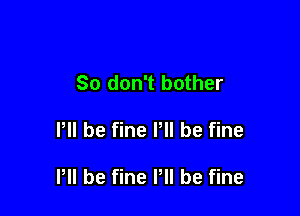 So don't bother

I, be fine Pll be fine

P be fine P be fine