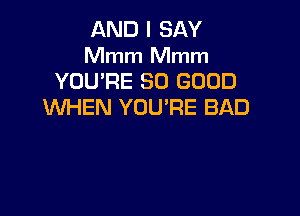 AND I SAY
Mmm Mmm
YOU'RE SO GOOD
WHEN YOU'RE BAD