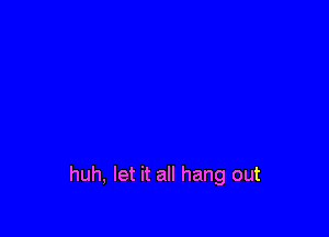 huh, let it all hang out