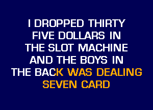 I DROPPED THIRTY
FIVE DOLLARS IN
THE SLOT MACHINE
AND THE BOYS IN
THE BACK WAS DEALING
SEVEN CARD