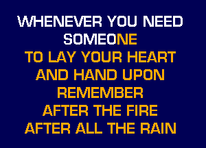 VVHENEVER YOU NEED
SOMEONE
TO LAY YOUR HEART
AND HAND UPON
REMEMBER
AFTER THE FIRE
AFTER ALL THE RAIN