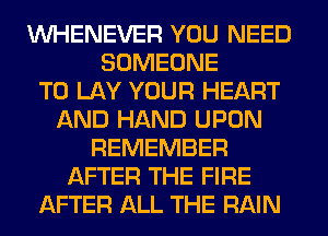 VVHENEVER YOU NEED
SOMEONE
TO LAY YOUR HEART
AND HAND UPON
REMEMBER
AFTER THE FIRE
AFTER ALL THE RAIN