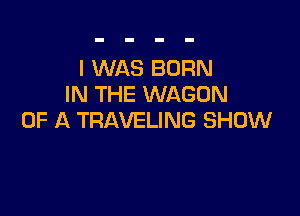 I WAS BORN
IN THE WAGON

OF A TRAVELING SHOW