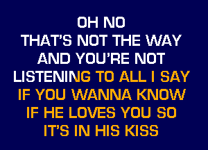 OH NO
THAT'S NOT THE WAY
AND YOU'RE NOT
LISTENING TO ALL I SAY
IF YOU WANNA KNOW
IF HE LOVES YOU SO
ITS IN HIS KISS