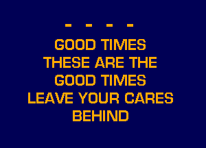 GOOD TIMES
THESE ARE THE
GOOD TIMES
LEAVE YOUR CARES
BEHIND