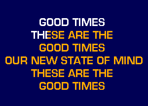 GOOD TIMES
THESE ARE THE
GOOD TIMES
OUR NEW STATE OF MIND
THESE ARE THE
GOOD TIMES