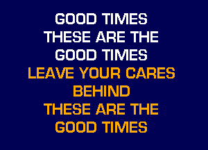 GOOD TIMES
THESE ARE THE
GOOD TIMES
LEAVE YOUR CARES
BEHIND
THESE ARE THE
GOOD TIMES