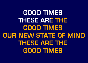 GOOD TIMES
THESE ARE THE
GOOD TIMES
OUR NEW STATE OF MIND
THESE ARE THE
GOOD TIMES