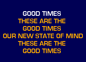 GOOD TIMES
THESE ARE THE
GOOD TIMES
OUR NEW STATE OF MIND
THESE ARE THE
GOOD TIMES