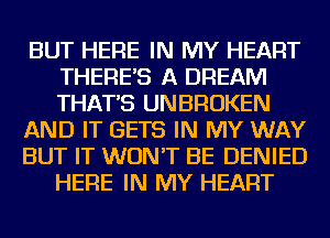 BUT HERE IN MY HEART
THERE'S A DREAM
THAT'S UNBROKEN

AND IT GETS IN MY WAY

BUT IT WON'T BE DENIED
HERE IN MY HEART