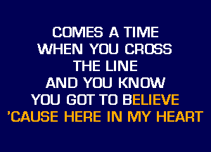 COMES A TIME
WHEN YOU CROSS
THE LINE
AND YOU KNOW
YOU GOT TO BELIEVE
'CAUSE HERE IN MY HEART
