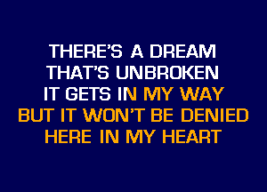 THERE'S A DREAM

THAT'S UNBROKEN

IT GETS IN MY WAY
BUT IT WON'T BE DENIED

HERE IN MY HEART