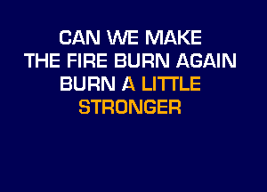 CANkNEBWAKE
THE FIRE BURN AGAIN
BURN A LITTLE

STRONGER